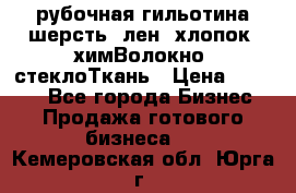 рубочная гильотина шерсть, лен, хлопок, химВолокно, стеклоТкань › Цена ­ 1 000 - Все города Бизнес » Продажа готового бизнеса   . Кемеровская обл.,Юрга г.